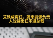 艾铁成离任，蔚来能源负责人沈斐出任乐道总裁